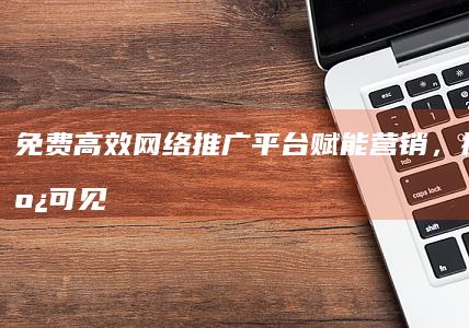 免费高效网络推广平台：赋能营销，提升在线可见度